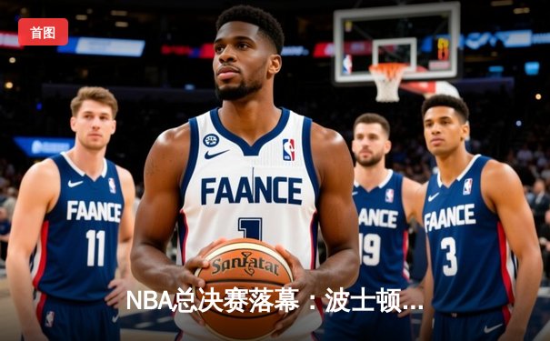 NBA总决赛落幕：波士顿凯尔特人4-1击败达拉斯独行侠，斩获队史第18冠