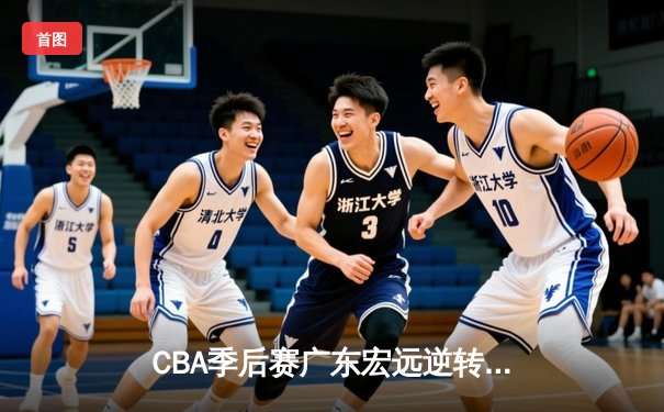 CBA季后赛广东宏远逆转浙江广厦，周琦独揽35分率队晋级四强