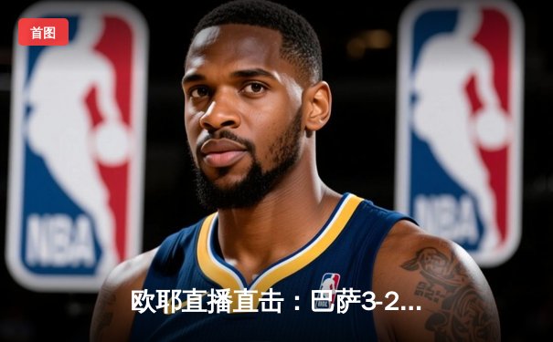 欧耶直播直击：巴萨3-2逆转巴黎，莱万双响+绝杀锁定欧冠四强席位