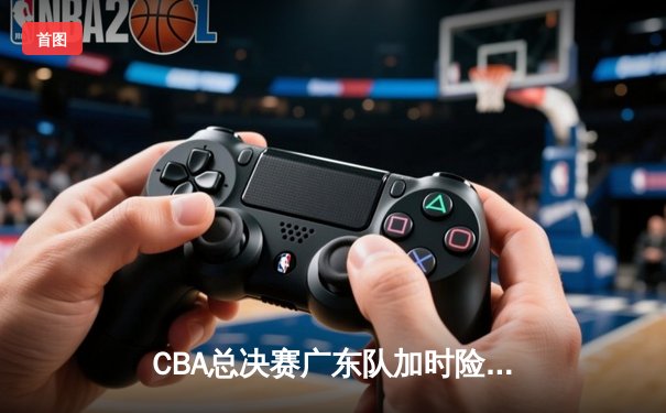 CBA总决赛广东队加时险胜辽宁 胡明轩关键三分锁定胜局